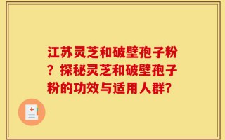 江苏灵芝和破壁孢子粉？探秘灵芝和破壁孢子粉的功效与适用人群？