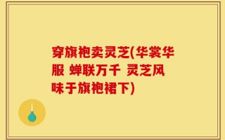 穿旗袍卖灵芝(华裳华服 蝉联万千 灵芝风味于旗袍裙下)