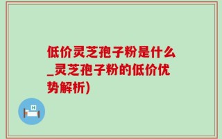 低价灵芝孢子粉是什么_灵芝孢子粉的低价优势解析)