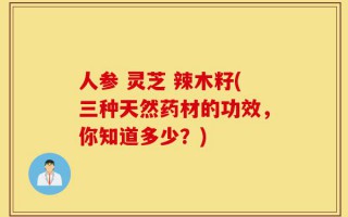 人参 灵芝 辣木籽(三种天然药材的功效，你知道多少？)