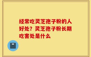 经常吃灵芝孢子粉的人好处？灵芝孢子粉长期吃害处是什么