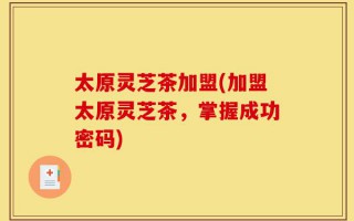 太原灵芝茶加盟(加盟太原灵芝茶，掌握成功密码)