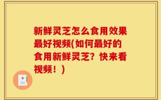 新鲜灵芝怎么食用效果最好视频(如何最好的食用新鲜灵芝？快来看视频！)