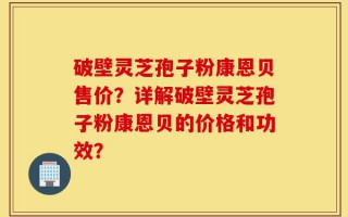 破壁灵芝孢子粉康恩贝售价？详解破壁灵芝孢子粉康恩贝的价格和功效？