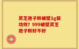 灵芝孢子粉破壁1g装功效？999破壁灵芝孢子粉好不好