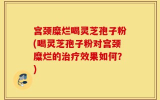 宫颈糜烂喝灵芝孢子粉(喝灵芝孢子粉对宫颈糜烂的治疗效果如何？)