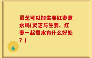 灵芝可以加生姜红枣煮水吗(灵芝与生姜、红枣一起煮水有什么好处？)