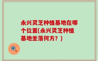 永兴灵芝种植基地在哪个位置(永兴灵芝种植基地坐落何方？)