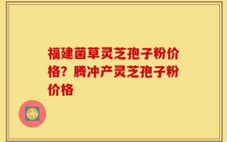 福建菌草灵芝孢子粉价格？腾冲产灵芝孢子粉价格