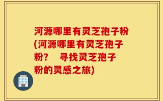 河源哪里有灵芝孢子粉(河源哪里有灵芝孢子粉？  寻找灵芝孢子粉的灵感之旅)