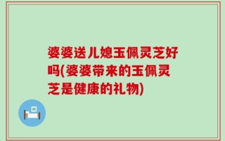 婆婆送儿媳玉佩灵芝好吗(婆婆带来的玉佩灵芝是健康的礼物)