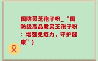 国防灵芝孢子粉_“国防级高品质灵芝孢子粉：增强免疫力，守护健康”)