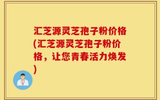 汇芝源灵芝孢子粉价格(汇芝源灵芝孢子粉价格，让您青春活力焕发)