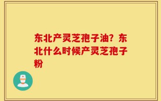 东北产灵芝孢子油？东北什么时候产灵芝孢子粉