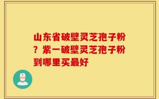 山东省破壁灵芝孢子粉？紫一破壁灵芝孢子粉到哪里买最好