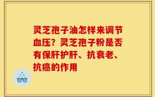 灵芝孢子油怎样来调节血压？灵芝孢子粉是否有保肝护肝、抗衰老、抗癌的作用