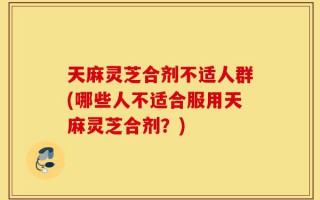 天麻灵芝合剂不适人群(哪些人不适合服用天麻灵芝合剂？)