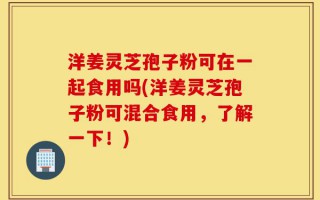 洋姜灵芝孢子粉可在一起食用吗(洋姜灵芝孢子粉可混合食用，了解一下！)