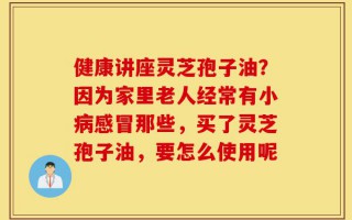 健康讲座灵芝孢子油？因为家里老人经常有小病感冒那些，买了灵芝孢子油，要怎么使用呢