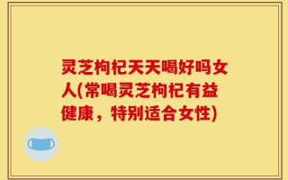 灵芝枸杞天天喝好吗女人(常喝灵芝枸杞有益健康，特别适合女性)