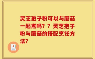 灵芝孢子粉可以与蘑菇一起煮吗？？灵芝孢子粉与蘑菇的搭配烹饪方法？