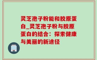 灵芝孢子粉能和胶原蛋白_灵芝孢子粉与胶原蛋白的结合：探索健康与美丽的新途径