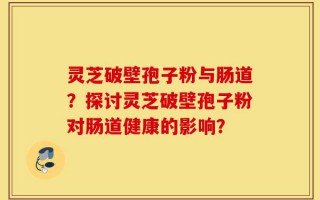 灵芝破壁孢子粉与肠道？探讨灵芝破壁孢子粉对肠道健康的影响？