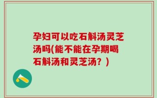 孕妇可以吃石斛汤灵芝汤吗(能不能在孕期喝石斛汤和灵芝汤？)