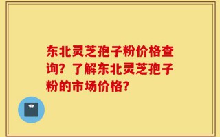 东北灵芝孢子粉价格查询？了解东北灵芝孢子粉的市场价格？