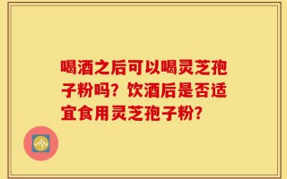 喝酒之后可以喝灵芝孢子粉吗？饮酒后是否适宜食用灵芝孢子粉？