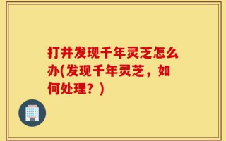 打井发现千年灵芝怎么办(发现千年灵芝，如何处理？)