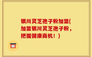银川灵芝孢子粉加盟(加盟银川灵芝孢子粉，把握健康商机！)