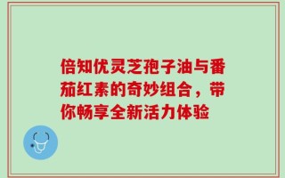 倍知优灵芝孢子油与番茄红素的奇妙组合，带你畅享全新活力体验