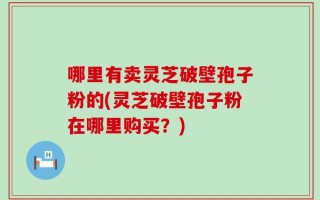 哪里有卖灵芝破壁孢子粉的(灵芝破壁孢子粉在哪里购买？)