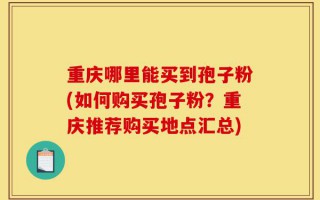 重庆哪里能买到孢子粉(如何购买孢子粉？重庆推荐购买地点汇总)