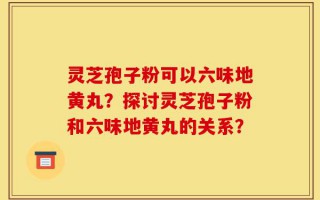 灵芝孢子粉可以六味地黄丸？探讨灵芝孢子粉和六味地黄丸的关系？