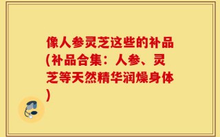 像人参灵芝这些的补品(补品合集：人参、灵芝等天然精华润燥身体)
