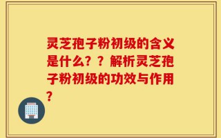 灵芝孢子粉初级的含义是什么？？解析灵芝孢子粉初级的功效与作用？