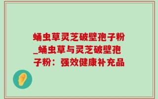 蛹虫草灵芝破壁孢子粉_蛹虫草与灵芝破壁孢子粉：强效健康补充品