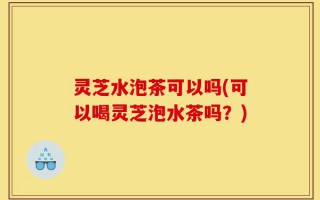 灵芝水泡茶可以吗(可以喝灵芝泡水茶吗？)