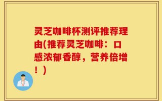 灵芝咖啡杯测评推荐理由(推荐灵芝咖啡：口感浓郁香醇，营养倍增！)