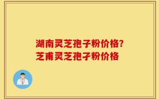 湖南灵芝孢子粉价格？芝甫灵芝孢孑粉价格