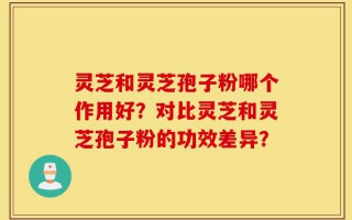 灵芝和灵芝孢子粉哪个作用好？对比灵芝和灵芝孢子粉的功效差异？