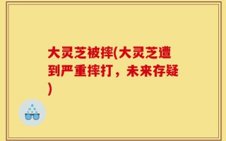 大灵芝被摔(大灵芝遭到严重摔打，未来存疑)