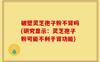 破壁灵芝孢子粉不肾吗(研究显示：灵芝孢子粉可能不利于肾功能)
