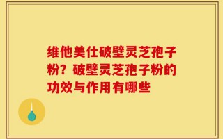 维他美仕破壁灵芝孢子粉？破壁灵芝孢子粉的功效与作用有哪些