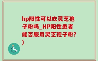 hp阳性可以吃灵芝孢子粉吗_HP阳性患者能否服用灵芝孢子粉？)