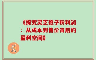 《探究灵芝孢子粉利润：从成本到售价背后的盈利空间》