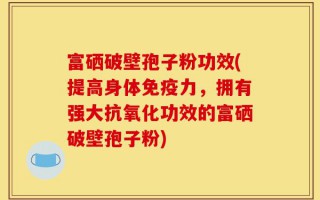 富硒破壁孢子粉功效(提高身体免疫力，拥有强大抗氧化功效的富硒破壁孢子粉)