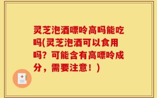 灵芝泡酒嘌呤高吗能吃吗(灵芝泡酒可以食用吗？可能含有高嘌呤成分，需要注意！)
